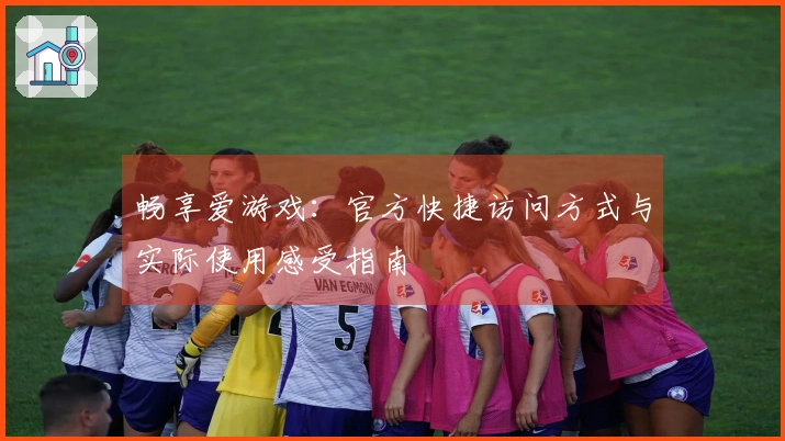 畅享爱游戏：官方快捷访问方式与实际使用感受指南