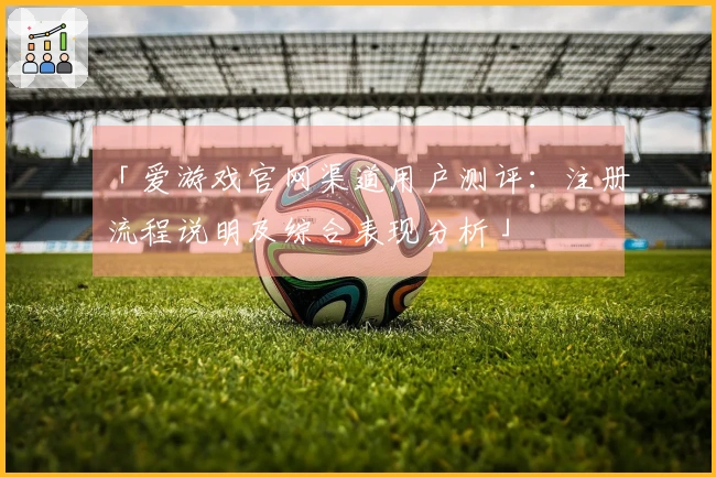 「爱游戏官网渠道用户测评：注册流程说明及综合表现分析」